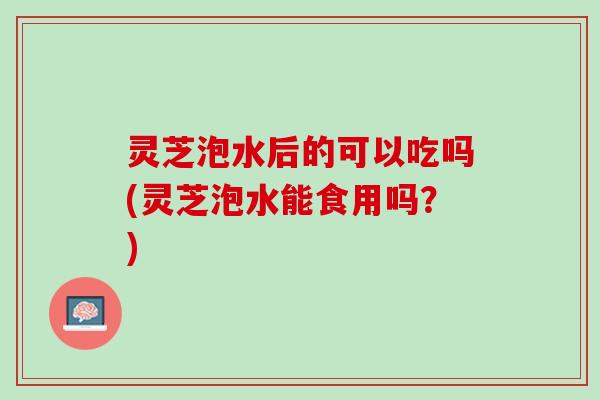 灵芝泡水后的可以吃吗(灵芝泡水能食用吗？)