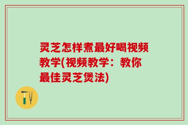 灵芝怎样煮最好喝视频教学(视频教学：教你最佳灵芝煲法)