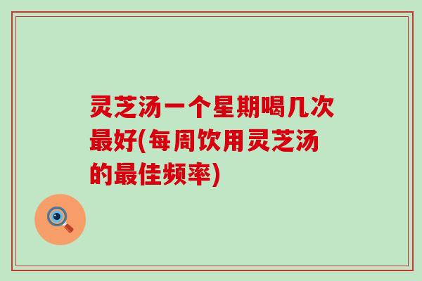 灵芝汤一个星期喝几次最好(每周饮用灵芝汤的最佳频率)