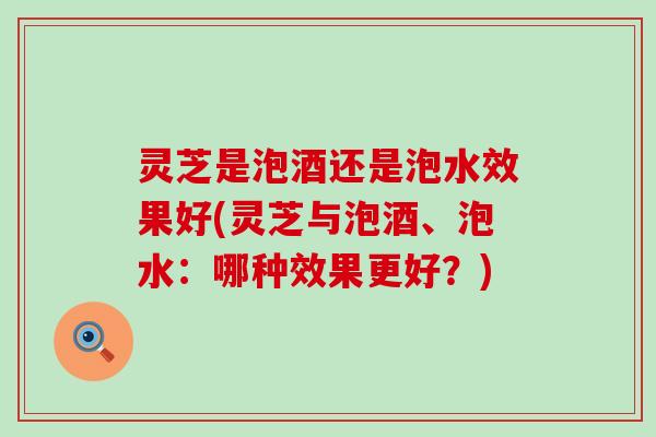灵芝是泡酒还是泡水效果好(灵芝与泡酒、泡水：哪种效果更好？)