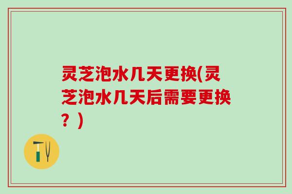 灵芝泡水几天更换(灵芝泡水几天后需要更换？)