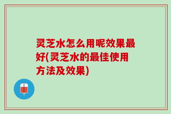 灵芝水怎么用呢效果最好(灵芝水的最佳使用方法及效果)