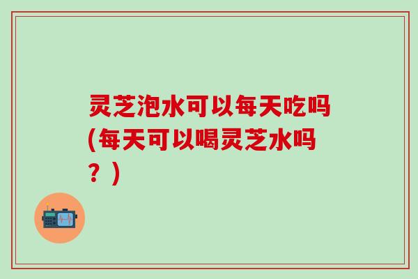 灵芝泡水可以每天吃吗(每天可以喝灵芝水吗？)