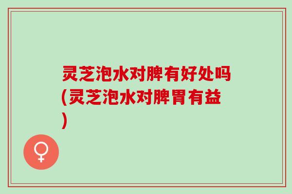 灵芝泡水对脾有好处吗(灵芝泡水对脾胃有益) 灵芝泡水对脾有好处吗(灵芝泡水对脾胃有益)