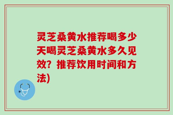 灵芝桑黄水推荐喝多少天喝灵芝桑黄水多久见效？推荐饮用时间和方法)