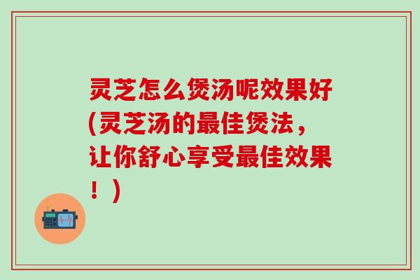 灵芝怎么煲汤呢效果好(灵芝汤的最佳煲法，让你舒心享受最佳效果！)