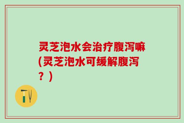 灵芝泡水会治疗腹泻嘛(灵芝泡水可缓解腹泻？)