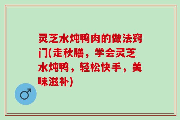 灵芝水炖鸭肉的做法窍门(走秋膳，学会灵芝水炖鸭，轻松快手，美味滋补)