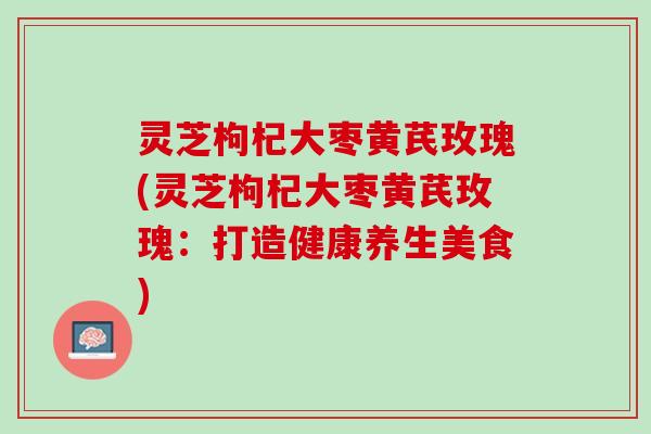 灵芝枸杞大枣黄芪玫瑰(灵芝枸杞大枣黄芪玫瑰：打造健康养生美食)