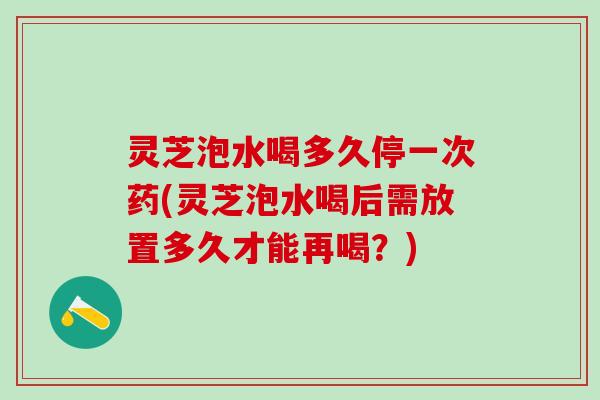 灵芝泡水喝多久停一次药(灵芝泡水喝后需放置多久才能再喝?) 灵芝泡水喝多久停一次药(灵芝泡水喝后需放置多久才能再喝?)