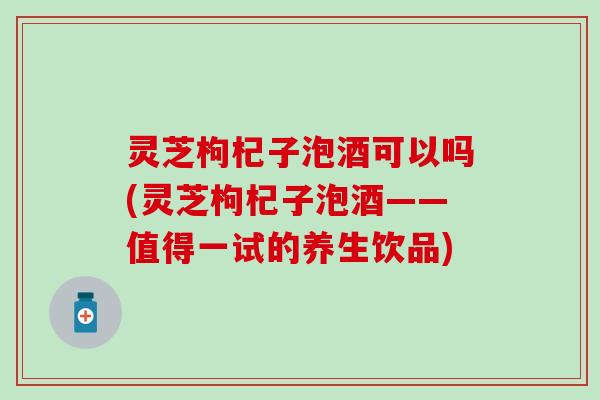 灵芝枸杞子泡酒可以吗(灵芝枸杞子泡酒——值得一试的养生饮品)
