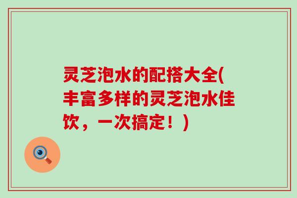 灵芝泡水的配搭大全(丰富多样的灵芝泡水佳饮，一次搞定！)
