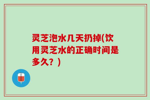 灵芝泡水几天扔掉(饮用灵芝水的正确时间是多久？)