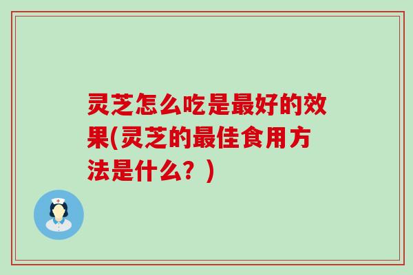 灵芝怎么吃是最好的效果(灵芝的最佳食用方法是什么？)