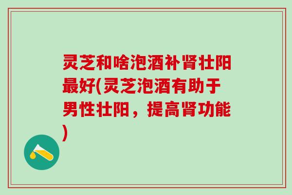 灵芝和啥泡酒补肾壮阳最好(灵芝泡酒有助于男性壮阳，提高肾功能)