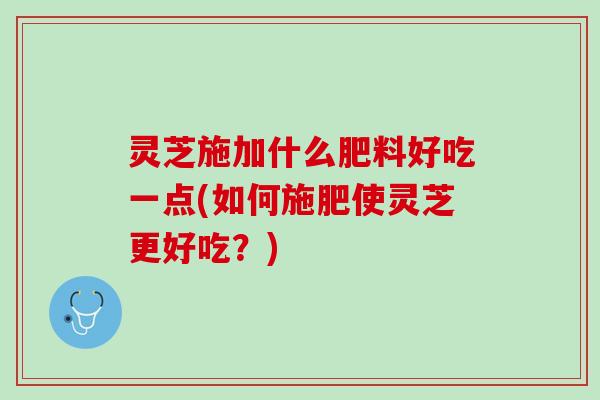 灵芝施加什么肥料好吃一点(如何施肥使灵芝更好吃？)