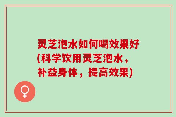 灵芝泡水如何喝效果好(科学饮用灵芝泡水，补益身体，提高效果)