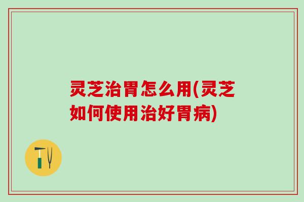 灵芝治胃怎么用(灵芝如何使用治好胃病)