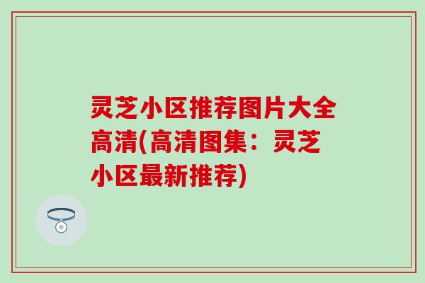 灵芝小区推荐图片大全高清(高清图集：灵芝小区最新推荐)