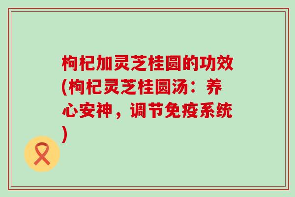 枸杞加灵芝桂圆的功效(枸杞灵芝桂圆汤：养心安神，调节免疫系统)
