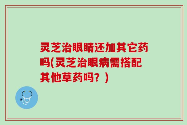 灵芝眼睛还加其它药吗(灵芝眼需搭配其他草药吗?) 灵芝眼睛还加其它药吗(灵芝眼需搭配其他草药吗?)