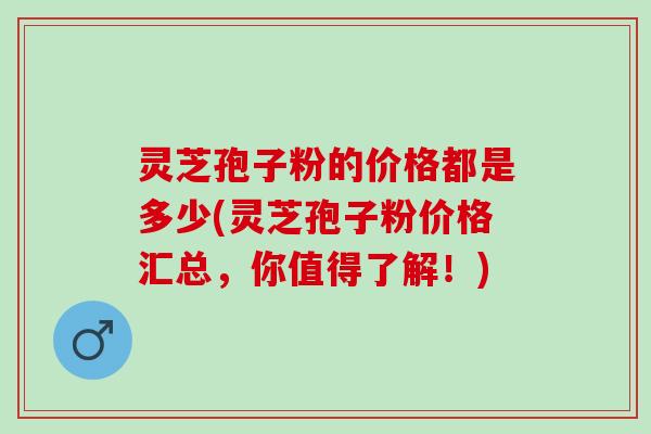 灵芝孢子粉的价格都是多少(灵芝孢子粉价格汇总，你值得了解！)