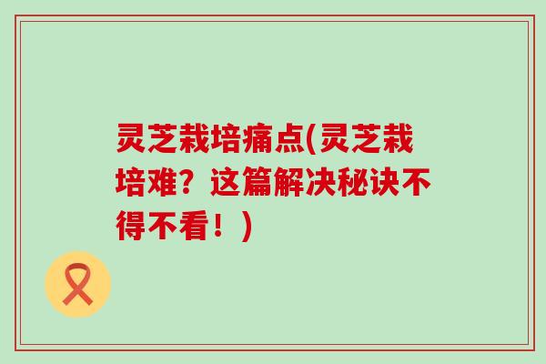 灵芝栽培痛点(灵芝栽培难？这篇解决秘诀不得不看！)