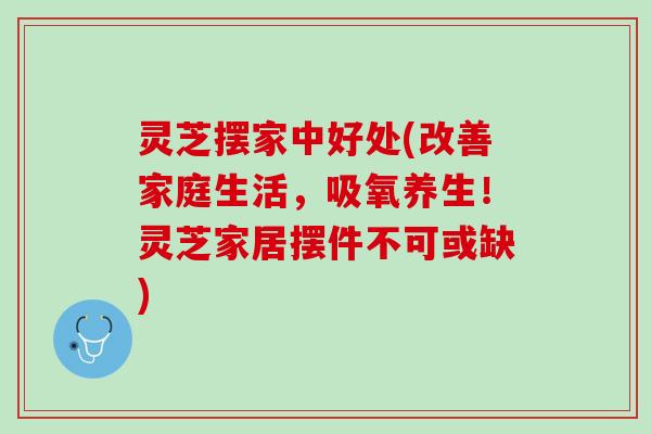 灵芝摆家中好处(改善家庭生活，吸氧养生！灵芝家居摆件不可或缺)