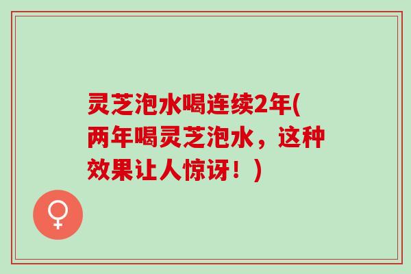 灵芝泡水喝连续2年(两年喝灵芝泡水，这种效果让人惊讶！)