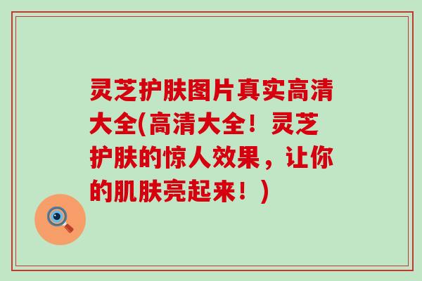 灵芝护肤图片真实高清大全(高清大全！灵芝护肤的惊人效果，让你的肌肤亮起来！)