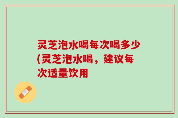 灵芝泡水喝每次喝多少(灵芝泡水喝,建议每次适量饮用 灵芝泡水喝每次喝多少(灵芝泡水喝,建议每次适量饮用