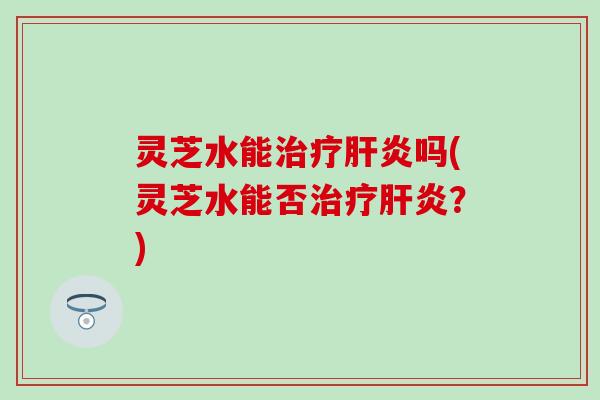 灵芝水能治疗肝炎吗(灵芝水能否治疗肝炎？)