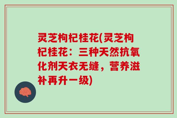 灵芝枸杞桂花(灵芝枸杞桂花：三种天然抗氧化剂天衣无缝，营养滋补再升一级)