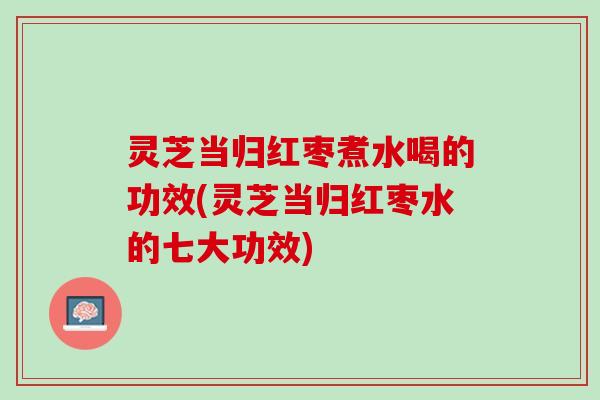 灵芝当归红枣煮水喝的功效(灵芝当归红枣水的七大功效)