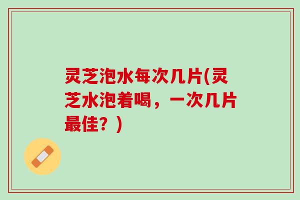 灵芝泡水每次几片(灵芝水泡着喝，一次几片最佳？)