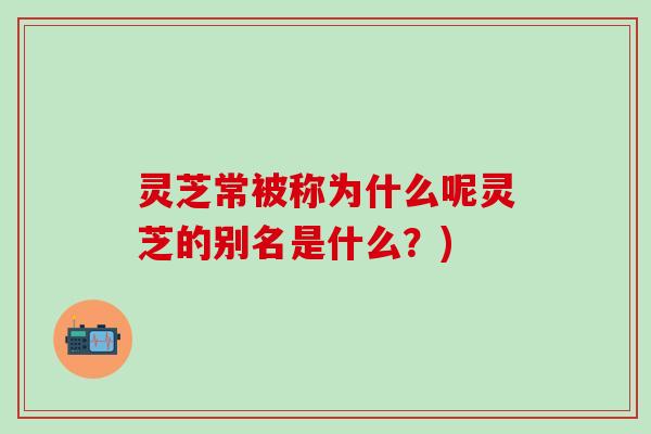 灵芝常被称为什么呢灵芝的别名是什么？)