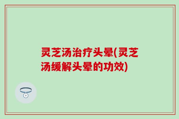 灵芝汤治疗头晕(灵芝汤缓解头晕的功效)
