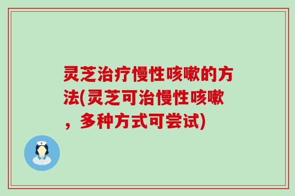 灵芝治疗慢性咳嗽的方法(灵芝可治慢性咳嗽，多种方式可尝试)