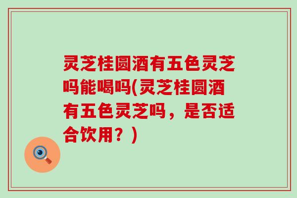 灵芝桂圆酒有五色灵芝吗能喝吗(灵芝桂圆酒有五色灵芝吗，是否适合饮用？)