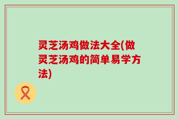灵芝汤鸡做法大全(做灵芝汤鸡的简单易学方法)