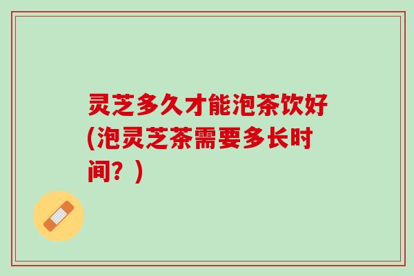 灵芝多久才能泡茶饮好(泡灵芝茶需要多长时间？)