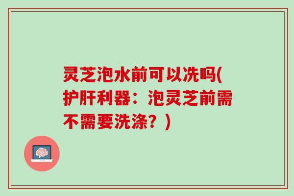 灵芝泡水前可以冼吗(护肝利器：泡灵芝前需不需要洗涤？)