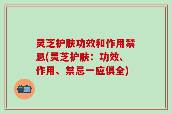 灵芝护肤功效和作用禁忌(灵芝护肤：功效、作用、禁忌一应俱全)