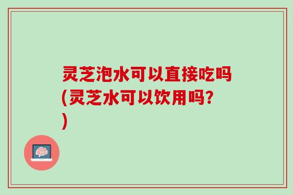 灵芝泡水可以直接吃吗(灵芝水可以饮用吗？)