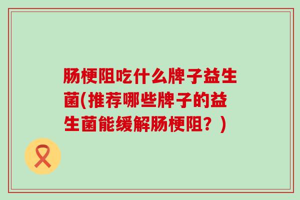 肠梗阻吃什么牌子益生菌(推荐哪些牌子的益生菌能缓解肠梗阻？)