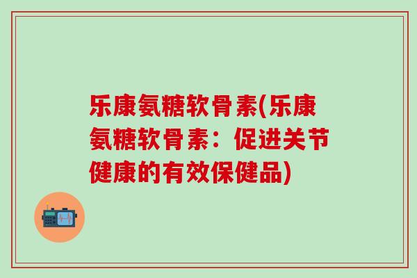 乐康氨糖软骨素(乐康氨糖软骨素：促进关节健康的有效保健品)