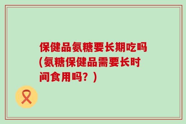 保健品氨糖要长期吃吗(氨糖保健品需要长时间食用吗？)