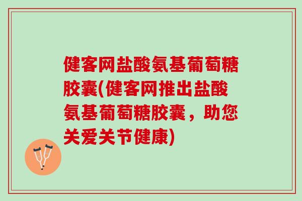 健客网盐酸氨基葡萄糖胶囊(健客网推出盐酸氨基葡萄糖胶囊，助您关爱关节健康)