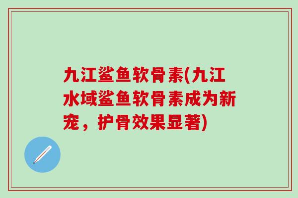 九江鲨鱼软骨素(九江水域鲨鱼软骨素成为新宠，护骨效果显著)