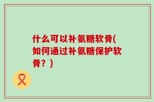 什么可以补氨糖软骨(如何通过补氨糖保护软骨？)